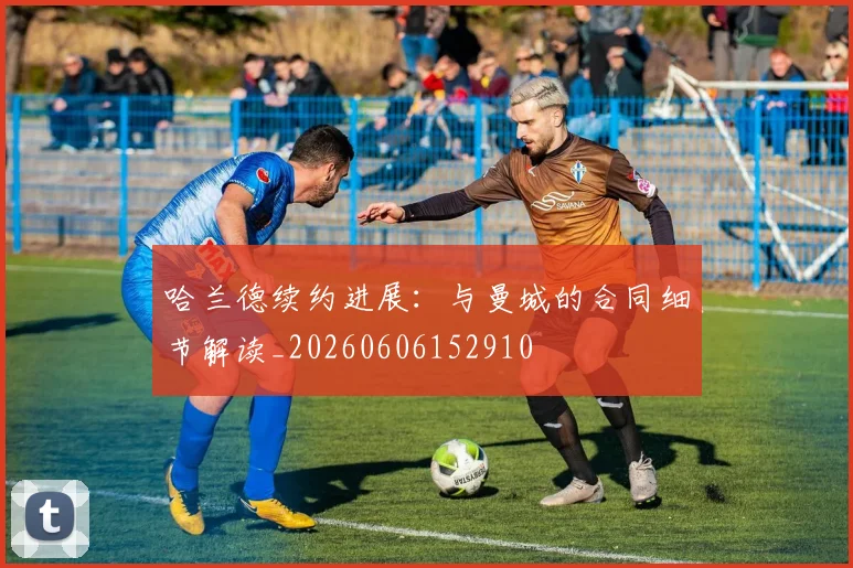 哈兰德续约进展:与曼城的合同细节解读_20260606152910