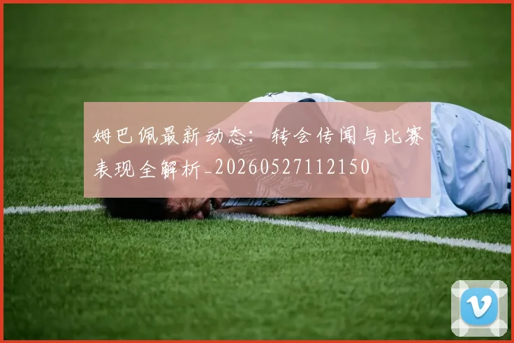 姆巴佩最新动态:转会传闻与比赛表现全解析_20260527112150