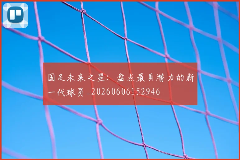 国足未来之星:盘点最具潜力的新一代球员_20260606152946