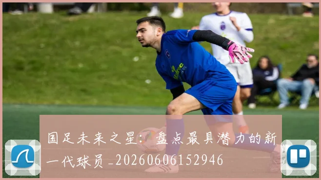 国足未来之星:盘点最具潜力的新一代球员_20260606152946